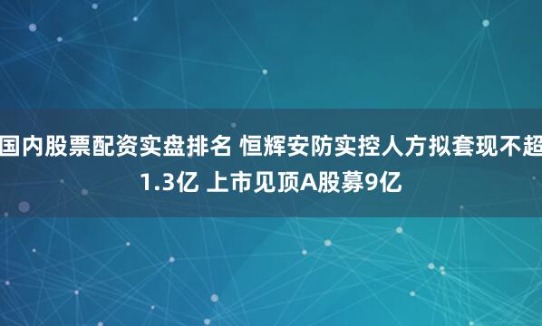 国内股票配资实盘排名 恒辉安防实控人方拟套现不超1.3亿 上市见顶A股募9亿