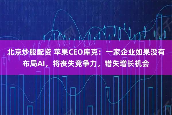 北京炒股配资 苹果CEO库克：一家企业如果没有布局AI，将丧失竞争力，错失增长机会