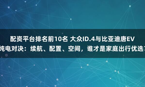 配资平台排名前10名 大众ID.4与比亚迪唐EV纯电对决：续航、配置、空间，谁才是家庭出行优选？