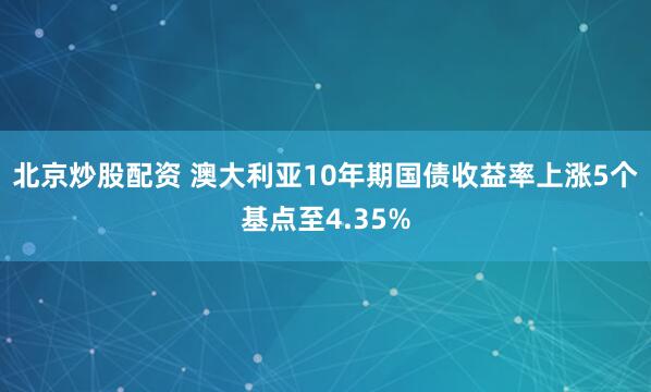 北京炒股配资 澳大利亚10年期国债收益率上涨5个基点至4.35%
