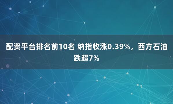 配资平台排名前10名 纳指收涨0.39%，西方石油跌超7%