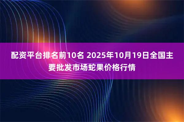 配资平台排名前10名 2025年10月19日全国主要批发市场蛇果价格行情