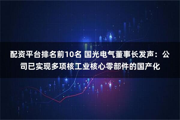 配资平台排名前10名 国光电气董事长发声：公司已实现多项核工业核心零部件的国产化