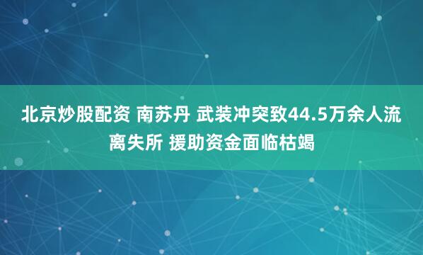 北京炒股配资 南苏丹 武装冲突致44.5万余人流离失所 援助资金面临枯竭