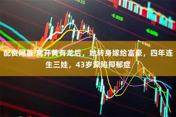 配资网首 离开黄有龙后，她转身嫁给富豪，四年连生三娃，43岁深陷抑郁症