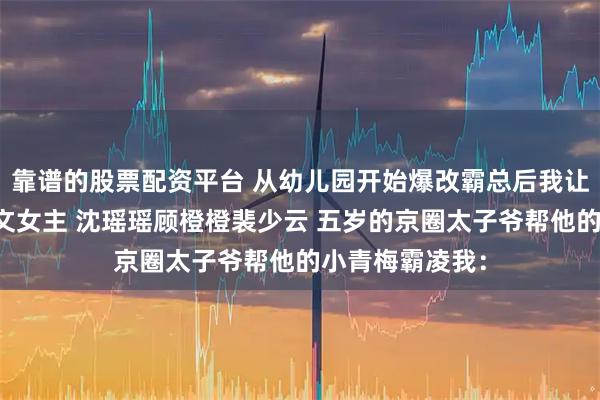 靠谱的股票配资平台 从幼儿园开始爆改霸总后我让自己活成了爽文女主 沈瑶瑶顾橙橙裴少云 五岁的京圈太子爷帮他的小青梅霸凌我：