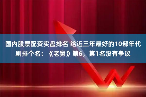 国内股票配资实盘排名 给近三年最好的10部年代剧排个名：《老舅》第6，第1名没有争议