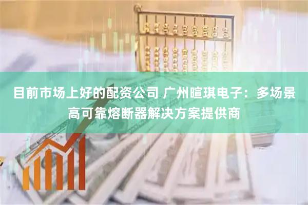 目前市场上好的配资公司 广州暄琪电子：多场景高可靠熔断器解决方案提供商