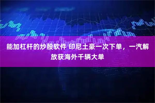 能加杠杆的炒股软件 印尼土豪一次下单，一汽解放获海外千辆大单