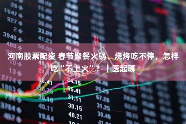 河南股票配资 春节聚餐火锅、烧烤吃不停，怎样吃“不上火”？｜医起聊