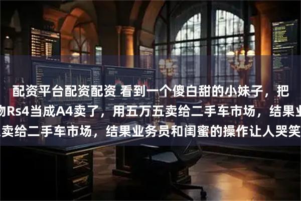 配资平台配资配资 看到一个傻白甜的小妹子，把爸爸给她买的生日礼物Rs4当成A4卖了，用五万五卖给二手车市场，结果业务员和闺蜜的操作让人哭笑不得