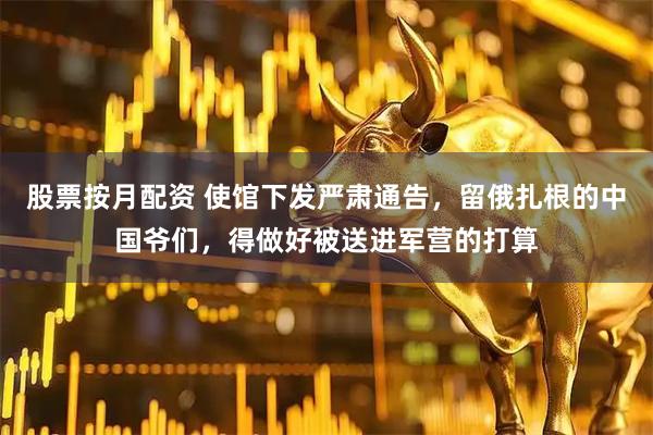 股票按月配资 使馆下发严肃通告，留俄扎根的中国爷们，得做好被送进军营的打算