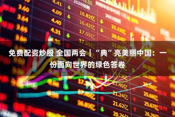 免费配资炒股 全国两会｜“典”亮美丽中国：一份面向世界的绿色答卷