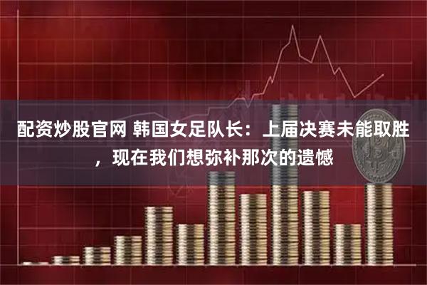 配资炒股官网 韩国女足队长：上届决赛未能取胜，现在我们想弥补那次的遗憾