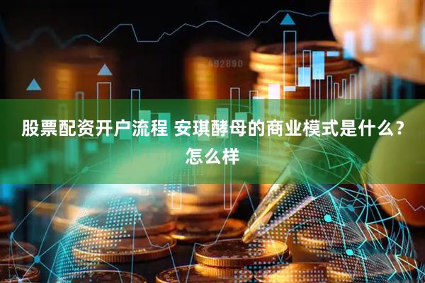 股票配资开户流程 安琪酵母的商业模式是什么？怎么样