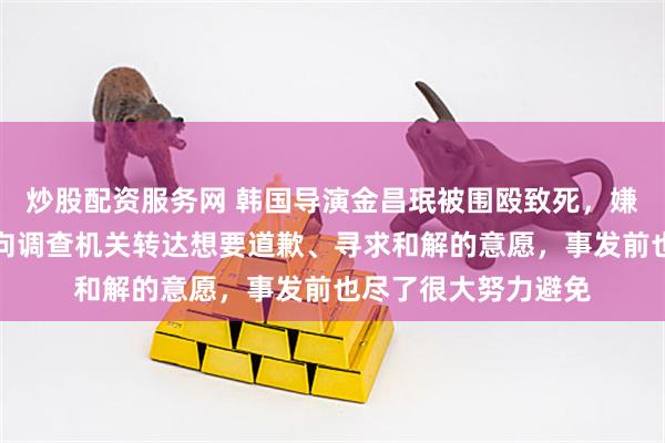 炒股配资服务网 韩国导演金昌珉被围殴致死，嫌疑人道歉：已多次向调查机关转达想要道歉、寻求和解的意愿，事发前也尽了很大努力避免