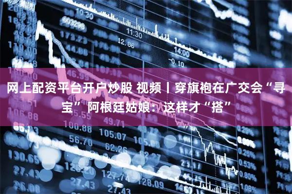 网上配资平台开户炒股 视频丨穿旗袍在广交会“寻宝” 阿根廷姑娘：这样才“搭”