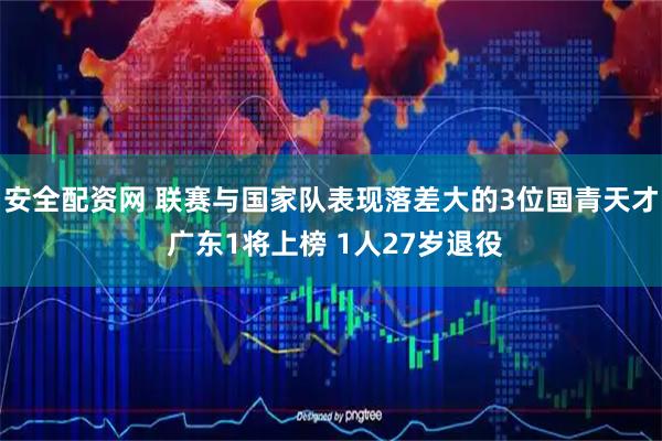 安全配资网 联赛与国家队表现落差大的3位国青天才 广东1将上榜 1人27岁退役