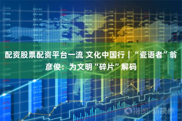 配资股票配资平台一流 文化中国行｜“瓷语者”翁彦俊：为文明“碎片”解码