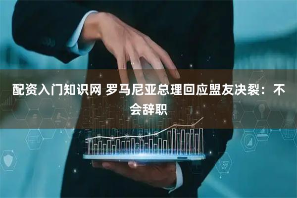 配资入门知识网 罗马尼亚总理回应盟友决裂：不会辞职