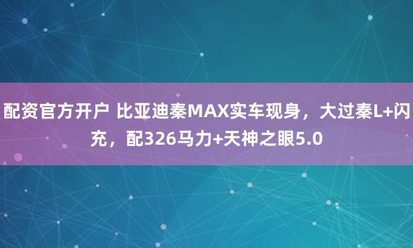 配资官方开户 比亚迪秦MAX实车现身，大过秦L+闪充，配326马力+天神之眼5.0